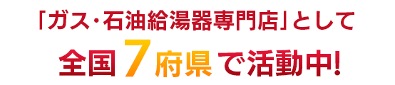 「ガス・石油給湯器専門店」として全国7都道府県で活動中！