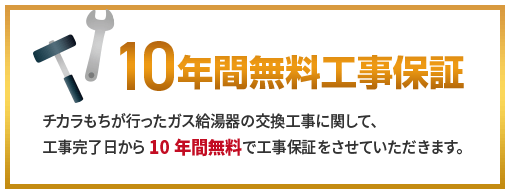 チカラもちが行ったガス給湯器の交換工事に関して、工事完了日から10年間無料で工事保証をさせていただきます。