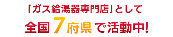 「ガス給湯器専門店」として全国7都道府県で活動中！